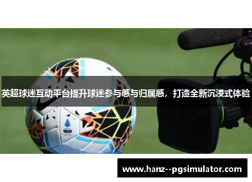 英超球迷互动平台提升球迷参与感与归属感,打造全新沉浸式体验 英超球迷互动平台提升球迷参与感与归属感,打造全新沉浸式体验