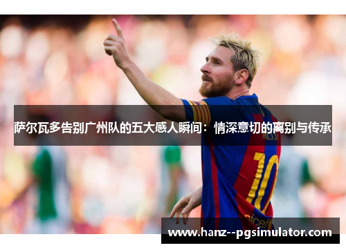 萨尔瓦多告别广州队的五大感人瞬间:情深意切的离别与传承 萨尔瓦多告别广州队的五大感人瞬间:情深意切的离别与传承