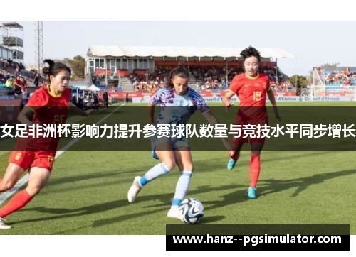 女足非洲杯影响力提升参赛球队数量与竞技水平同步增长