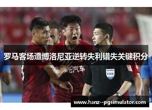 罗马客场遭博洛尼亚逆转失利错失关键积分 罗马客场遭博洛尼亚逆转失利错失关键积分