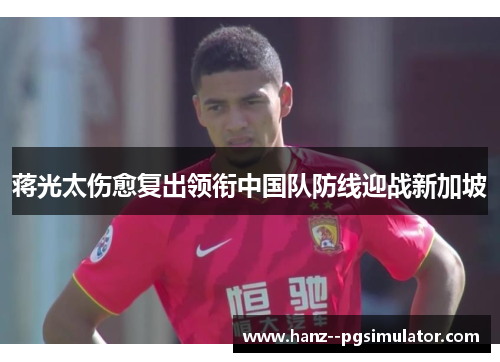 蒋光太伤愈复出领衔中国队防线迎战新加坡 蒋光太伤愈复出领衔中国队防线迎战新加坡