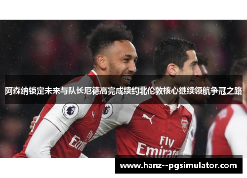 阿森纳锁定未来与队长厄德高完成续约北伦敦核心继续领航争冠之路 阿森纳锁定未来与队长厄德高完成续约北伦敦核心继续领航争冠之路