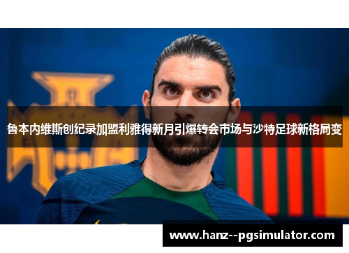 鲁本内维斯创纪录加盟利雅得新月引爆转会市场与沙特足球新格局变 鲁本内维斯创纪录加盟利雅得新月引爆转会市场与沙特足球新格局变